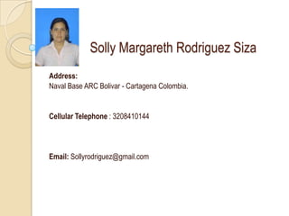Solly Margareth Rodriguez Siza
Address:
Naval Base ARC Bolivar - Cartagena Colombia.


Cellular Telephone : 3208410144




Email: Sollyrodriguez@gmail.com
 