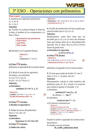 3º ESO – Operaciones con polinomios
Paso a paso
1. Factoriza los siguientes polinomios:
a) x2-5x+6
b) x3-3x-2
Solución:
                                              4. Escribe dos polinomios de tercer grado que
a) Escribe en el primer bloque el título de
                                              sean divisibles por (x-3) y (x+2)
la hoja, el nombre de los componentes y el
                                              Solución:
Paso a Paso:
                                              Planteamiento: como P(x) tiene que ser
                                              divisible por (x-3) y (x+2) estos dos términos
                                              tiene que formar parte de su descomposición
                                              factorial. Por lo tanto P(x)=(x-3)*(x+2)*(Un
                                              factor de grado uno)
b) Introduce en el segundo bloque:            a) Introduce la expresión.
                                                             (x-3)*(x+2)*(x-1)
                                              b) Pulsa Calcular.



b) Pulsa Calcular.
c) Realiza el apartado b de la misma forma    c) Realiza el apartado b de la misma forma.

2. Calcula el resto de las siguientes         5. El resto que resulta de dividir 3x2+mx-5
divisiones, sin realizarlas.                  entre x+2 es -1. ¿Cuánto vale m?.
a) (-2x4+5x2-1):(x-2)                         Solución:
b) (2x6+3x5-2x3+8):(x-1)                      Planteamiento: calcula el valor numérico del
Solución:                                     polinomio para x= -2 y resuelve la ecuación
a) Introduce:                                 que resulta al igualar el resultado a -1.
         sustituir(-2x4+5x2-1, x, 2)          a) Introduce:
                                                         sustituir(3x2+mx-5,x, -2)
                                                      Se obtiene --> -2m+7
                                              b) Introduce:
                                                           resolver(-2m+7 = -1)
b) Pulsa     Calcular.                        c) El ejercicio terminará así:
c) Realiza el apartado b.

3. Hallar las raíces del polinomio
P(x)=x3-2x2-16x+32
Solución:
a) Introduce:
                                              Guarda el archivo siguiendo las instrucciones
        factorizar (x3-2x2-16x+32)
                                              del profesor.
b) Pulsa      Calcular.
                                              El nombre será de la forma:
c) Indica las raíces.                                  3b_ord01_polinomios.html
 