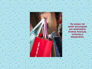 Ou posso me sentir encorajado por administrar minhas finanças, evitando o desperdício . 