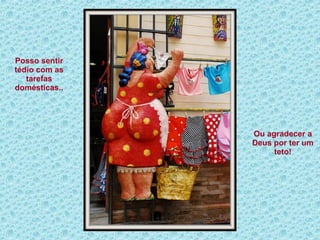 Posso sentir tédio com as tarefas domésticas.. Ou agradecer a Deus por ter um teto! 