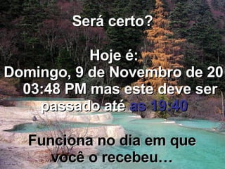 Será certo? Hoje é: Sábado, 6 de Junho de 2009   05:35 AM  mas este deve ser passado até  as 19:40 Funciona no dia em que você o recebeu… 