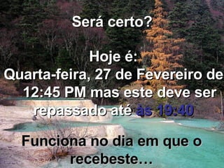 Será certo? Hoje é: Terça-feira, 2 de Junho de 2009   12:04 AM  mas este deve ser repassado até  às 19:40 Funciona no dia em que o recebeste… 