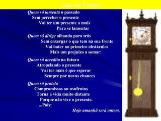 12
Jogo do Tempo
Quem só lamenta o passado
Sem perceber o presente
Vai ter um presente a mais
Para se lamentar
Quem só dirige olhando para trás
Sem enxergar o que tem na sua frente
Vai bater no primeiro obstáculo:
Mais um prejuízo a somar:
Quem só acredita no futuro
Atropelando o presente
Vai ter mais é que esperar
Sempre por novas chances
Quem só protela
Compromissos ou usufrutos
Torna a vida muito distante
Porque não vive o presente.
...Pois:
Hoje amanhã será ontem.
 