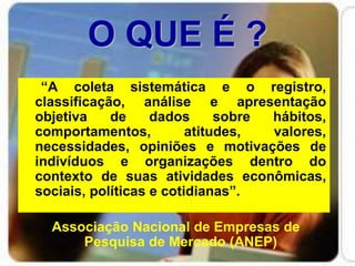 O QUE É ?
“A coleta sistemática e o registro,
classificação, análise e apresentação
objetiva de dados sobre hábitos,
comportamentos, atitudes, valores,
necessidades, opiniões e motivações de
indivíduos e organizações dentro do
contexto de suas atividades econômicas,
sociais, políticas e cotidianas”.
Associação Nacional de Empresas de
Pesquisa de Mercado (ANEP)
 