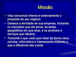 Missão
• Visa comunicar interna e externamente o
propósito de seu negócio
• Destaca a atividade de sua empresa, incluindo
os mercados que ela serve, as áreas
geográficas em que atua, e os produtos e
serviços que oferece.
• Transmiti o que você quer dizer de forma clara,
concisa, informativa e interessante,incluindo o
que a diferencia das outras
 