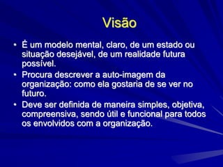 Visão
• É um modelo mental, claro, de um estado ou
situação desejável, de um realidade futura
possível.
• Procura descrever a auto-imagem da
organização: como ela gostaria de se ver no
futuro.
• Deve ser definida de maneira simples, objetiva,
compreensiva, sendo útil e funcional para todos
os envolvidos com a organização.
 