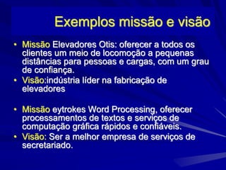 Exemplos missão e visão
• Missão Elevadores Otis: oferecer a todos os
clientes um meio de locomoção a pequenas
distâncias para pessoas e cargas, com um grau
de confiança.
• Visão:indústria líder na fabricação de
elevadores
• Missão eytrokes Word Processing, oferecer
processamentos de textos e serviços de
computação gráfica rápidos e confiáveis.
• Visão: Ser a melhor empresa de serviços de
secretariado.
 