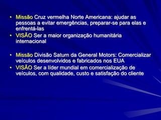 • Missão Cruz vermelha Norte Americana: ajudar as
pessoas a evitar emergências, preparar-se para elas e
enfrentá-las
• VISÃO Ser a maior organização humanitária
internacional
• Missão Divisão Saturn da General Motors: Comercializar
veículos desenvolvidos e fabricados nos EUA
• VISÃO Ser a líder mundial em comercialização de
veículos, com qualidade, custo e satisfação do cliente
 