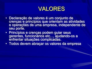 VALORES
• Declaração de valores é um conjunto de
crenças e princípios que orientam as atividades
e operações de uma empresa, independente de
seu porte.
• Princípios e crenças podem guiar seus
gerentes, funcionários etc..., ajudando-os a
enfrentar situações complicadas.
• Todos devem abraçar os valores da empresa
 