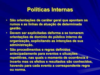 Políticas Internas
• São orientações de caráter geral que apontam os
rumos e as linhas de atuação de determinada
gestão.
• Devem ser explicitadas deforma a se tornarem
orientações de domínio do público interno da
organização, explicitando as intenções de sua
administração.
• São procedimentos e regras definidos
antecipadamente para eventos e situações
repetitivas, nas quais o momento de ocorrência é
incerto mas os efeitos e resultados são conhecidos,
havendo para cada evento a correspondente regra
ou norma.
 