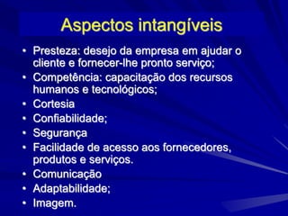 Aspectos intangíveis
• Presteza: desejo da empresa em ajudar o
cliente e fornecer-lhe pronto serviço;
• Competência: capacitação dos recursos
humanos e tecnológicos;
• Cortesia
• Confiabilidade;
• Segurança
• Facilidade de acesso aos fornecedores,
produtos e serviços.
• Comunicação
• Adaptabilidade;
• Imagem.
 