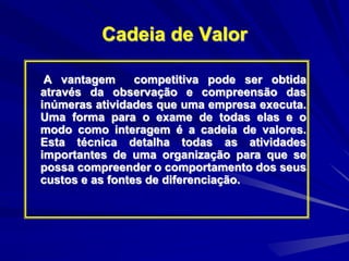 Cadeia de Valor
A vantagem competitiva pode ser obtida
através da observação e compreensão das
inúmeras atividades que uma empresa executa.
Uma forma para o exame de todas elas e o
modo como interagem é a cadeia de valores.
Esta técnica detalha todas as atividades
importantes de uma organização para que se
possa compreender o comportamento dos seus
custos e as fontes de diferenciação.
 