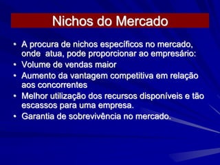 Nichos do Mercado
• A procura de nichos específicos no mercado,
onde atua, pode proporcionar ao empresário:
• Volume de vendas maior
• Aumento da vantagem competitiva em relação
aos concorrentes
• Melhor utilização dos recursos disponíveis e tão
escassos para uma empresa.
• Garantia de sobrevivência no mercado.
 