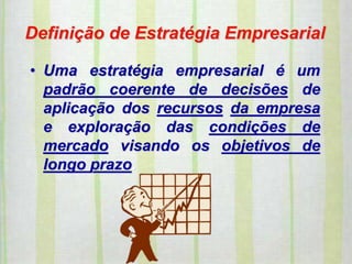 Definição de Estratégia Empresarial
• Uma estratégia empresarial é um
padrão coerente de decisões de
aplicação dos recursos da empresa
e exploração das condições de
mercado visando os objetivos de
longo prazo.
 