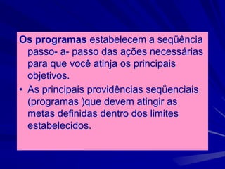 Os programas estabelecem a seqüência
passo- a- passo das ações necessárias
para que você atinja os principais
objetivos.
• As principais providências seqüenciais
(programas )que devem atingir as
metas definidas dentro dos limites
estabelecidos.
 