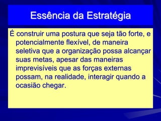 Essência da Estratégia
É construir uma postura que seja tão forte, e
potencialmente flexível, de maneira
seletiva que a organização possa alcançar
suas metas, apesar das maneiras
imprevisíveis que as forças externas
possam, na realidade, interagir quando a
ocasião chegar.
 
