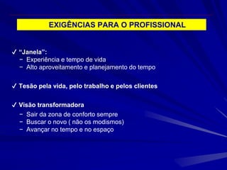 EXIGÊNCIAS PARA O PROFISSIONAL
✔ “Janela”:
− Experiência e tempo de vida
− Alto aproveitamento e planejamento do tempo
✔ Tesão pela vida, pelo trabalho e pelos clientes
✔ Visão transformadora
− Sair da zona de conforto sempre
− Buscar o novo ( não os modismos)
− Avançar no tempo e no espaço
 