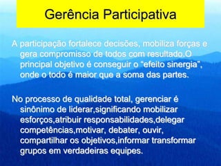 Gerência Participativa
A participação fortalece decisões, mobiliza forças e
gera compromisso de todos com resultado.O
principal objetivo é conseguir o “efeito sinergia”,
onde o todo é maior que a soma das partes.
No processo de qualidade total, gerenciar é
sinônimo de liderar,significando mobilizar
esforços,atribuir responsabilidades,delegar
competências,motivar, debater, ouvir,
compartilhar os objetivos,informar transformar
grupos em verdadeiras equipes.
 
