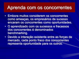 Aprenda com os concorrentes
• Embora muitos considerem os concorrentes
como ameaças, os empresários de sucesso
encaram os concorrentes como oportunidades.
• O aprendizado com os sucessos e fracassos
dos concorrentes é denominados
benchmarking.
• Devido a interação existente entre as forças de
mercado, cada ponto fraco dos concorrentes
representa oportunidade para os outros.
 