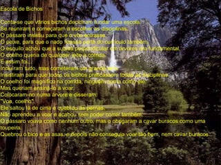 Escola de Bichos
Conta-se que vários bichos decidiram fundar uma escola.
Se reuniram e começaram a escolher as disciplinas.
O pássaro insistiu para que o vôo entrasse.
O peixe, para que o nado fizesse parte do currículo também.
O esquilo achou que a subida perpendicular em árvores era fundamental.
O coelho queria de qualquer jeito a corrida.
E assim foi...
Incluíram tudo, mas cometeram um grande erro.
Insistiram para que todos os bichos praticassem todas as disciplinas.
O coelho foi magnífico na corrida, ninguém corria como ele.
Mas queriam ensiná-lo a voar.
Colocaram-no numa árvore e disseram:
"Voa, coelho".
Ele saltou lá de cima e quebrou as pernas.
Não aprendeu a voar e acabou sem poder correr também.
O pássaro voava como nenhum outro, mas o obrigaram a cavar buracos como uma
toupeira.
Quebrou o bico e as asas, e depois não conseguia voar tão bem, nem cavar buracos.
 