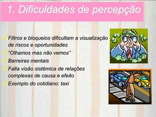 1. Dificuldades de percepção
✔Filtros e bloqueios dificultam a visualização
de riscos e oportunidades
✔“Olhamos mas não vemos”
✔Barreiras mentais
✔Falta visão sistêmica de relações
complexas de causa e efeito
✔Exemplo do cotidiano: taxi
 