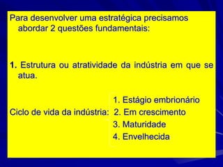 Para desenvolver uma estratégica precisamos
abordar 2 questões fundamentais:
1. Estrutura ou atratividade da indústria em que se
atua.
1. Estágio embrionário
Ciclo de vida da indústria: 2. Em crescimento
3. Maturidade
4. Envelhecida
 