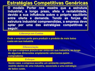 Estratégias Competitivas Genéricas
O modelo Porter nos mostra que a estrutura
industrial, a longo prazo, afeta a rentabilidade,
devido a sua influência sobre o próprio equilíbrio
entre oferta e demanda. Tendo as forças da
estrutura industrial compreendidas, a empresa deve
optar por uma das estratégias competitivas a
seguir:
Liderança em Custos
Onde a empresa parte para produzir o produto de mais baixo
custo em sua industria
Diferenciação
Em que a empresa procura ser única em sua indústria, ao longo
de algumas dimensões amplamente valorizadas pelos
compradores
Enfoque
Neste caso, a empresa escolhe um ambiente competitivo
restrito dentro de uma industria, associada a uma estratégia
de baixo custo.
 