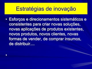 Estratégias de inovação
• Esforços e direcionamentos sistemáticos e
consistentes para criar novas soluções,
novas aplicações de produtos existentes,
novos produtos, novos clientes, novas
formas de vender, de comprar insumos,
de distribuir....
•
 