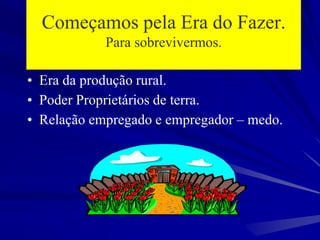 Começamos pela Era do Fazer.
Para sobrevivermos.
• Era da produção rural.
• Poder Proprietários de terra.
• Relação empregado e empregador – medo.
 