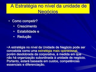 A Estratégia no nível da unidade de
Negócios
• Como competir?
• Crescimento
• Estabilidade e
• Redução
•A estratégia no nível da Unidade de Negócio pode ser
concebida como uma estratégia mais operacional,
porém desdobrada da corporativa, à medida em que
não há organização subordinada à unidade de negócio.
Portanto, estará baseada em custos, competências
essenciais e diferenciação.
 