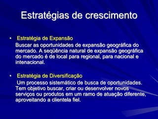 Estratégias de crescimento
• Estratégia de Expansão
Buscar as oportunidades de expansão geográfica do
mercado. A seqüência natural de expansão geográfica
do mercado é de local para regional, para nacional e
intenacional.
• Estratégia de Diversificação
Um processo sistemático de busca de oportunidades.
Tem objetivo buscar, criar ou desenvolver novos
serviços ou produtos em um ramo de atuação diferente,
aproveitando a clientela fiel.
 