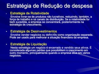 Estratégia de Redução de despesa
• Estratégia de Rotatividade
Envolve livrar-se de produtos não lucrativos, reduzindo, também, a
força de trabalho e os canais de distribuição. Se a rotatividade for
bem sucedida, a empresa se concentrará, posteriormente na
estratégia de crescimento.
• Estratégia de Desinvestimentos
Envolve vender negócios ou defini-l0s como organização separada.
Pode ser usado para melhorar a situação financeira da empresa.
• Estratégia de Liquidação
Nesta estratégia um negócio é encerrado e vendido seus ativos. È
considerada algumas perdas que possibilitem o crescimento em
outro momento, principalmente quando a empresa atua em vários
negócios.
 