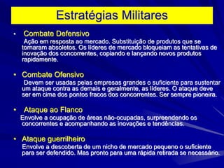 Estratégias Militares
• Combate Defensivo
Ação em resposta ao mercado. Substituição de produtos que se
tornaram absoletos. Os líderes de mercado bloqueiam as tentativas de
inovação dos concorrentes, copiando e lançando novos produtos
rapidamente.
• Combate Ofensivo
Devem ser usadas pelas empresas grandes o suficiente para sustentar
um ataque contra as demais e geralmente, as líderes. O ataque deve
ser em cima dos pontos fracos dos concorrentes. Ser sempre pioneira.
• Ataque ao Flanco
Envolve a ocupação de áreas não-ocupadas, surpreendendo os
concorrentes e acompanhando as inovações e tendências.
• Ataque guerrilheiro
Envolve a descoberta de um nicho de mercado pequeno o suficiente
para ser defendido. Mas pronto para uma rápida retirada se necessário.
 