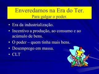 Enveredamos na Era do Ter.
Para galgar o poder.
• Era da industrialização.
• Incentivo a produção, ao consumo e ao
acúmulo de bens.
• O poder – quem tinha mais bens.
• Desemprego em massa.
• CLT
 