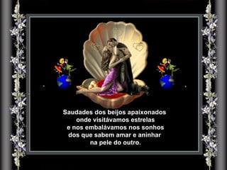 Saudades dos beijos apaixonados  onde visitávamos estrelas e nos embalávamos nos sonhos  dos que sabem amar e aninhar  na pele do outro. 