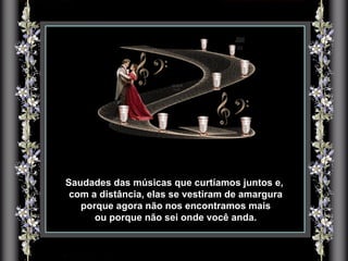 Saudades das músicas que curtíamos juntos e, com a distância, elas se vestiram de amargura porque agora não nos encontramos mais ou porque não sei onde você anda. 