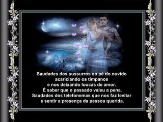 Saudades dos sussurros ao pé do ouvido acariciando os tímpanos  e nos deixando loucas de amor. É saber que o passado valeu a pena. Saudades dos telefonemas que nos faz levitar e sentir a presença da pessoa querida. 