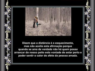 Dizem que a distância é o esquecimento, mas não aceito esta afirmação porque  quando se ama de verdade não há quem possa arrancar do nosso peito esta vontade de estar perto e poder sentir o calor do afeto da pessoa amada. 