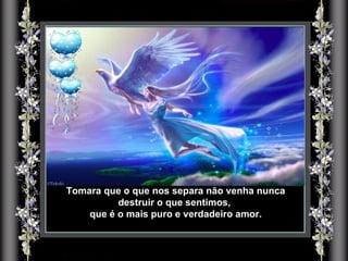 Tomara que o que nos separa não venha nunca destruir o que sentimos,  que é o mais puro e verdadeiro amor. 