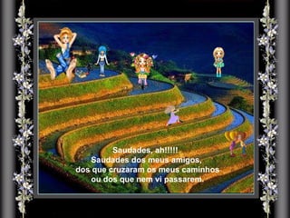 Saudades, ah!!!!!  Saudades dos meus amigos, dos que cruzaram os meus caminhos ou dos que nem vi passarem. 