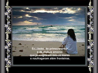 Saudades do primeiro amor e de muitos amores  que já singraram outros mares e naufragaram além fronteiras. 