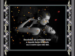 Saudades do primeiro beijo  e aquele beijo roubado ou o outro que não dei. 