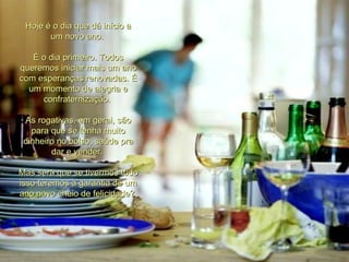 Hoje é o dia que dá início a um novo ano.  É o dia primeiro. Todos queremos iniciar mais um ano com esperanças renovadas. É um momento de alegria e confraternização.  As rogativas, em geral, são para que se tenha muito dinheiro no bolso, saúde pra dar e vender.  Mas será que se tivermos tudo isso teremos a garantia de um ano novo cheio de felicidade?  