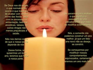 Se Deus nos dá saúde, o que normalmente ocorre é que tratamos de acabar com ela em nome das festas. Seja com os excessos na alimentação, bebidas alcoólicas, tabaco, ou outras drogas não menos prejudiciais à saúde.  Não nos damos conta de que a nossa saúde depende de nós.  Dessa forma, se quisermos um bom ano, teremos que fazer a nossa parte.  Se pararmos para analisar o que significa a passagem do ano, perceberemos que nada se modifica externamente.  Nós, e somente nós podemos construir um ano melhor, já que um feliz ano novo não se deseja, se constrói.  Se começarmos por modificar nossos comportamentos equivocados, certamente teremos um ano mais feliz.   