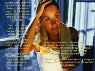 Quem se ama preserva a saúde. Quem se ama não bombardeia o seu corpo com elementos nocivos, nem o espírito com a ira, a inveja, o ciúme etc.  Quem ama a Deus acima de todas as coisas, respeita sua criação e suas leis. Respeita seus semelhantes porque sabe que todos fomos criados por ele e que ele a todos nos ama.  Enfim, quem quer um ano novo repleto de felicidades, não tem outra saída senão construí-lo.  Importa que saibamos que o novo período de tempo que se inicia, como tantos outros que já passaram, será repleto de oportunidades. Aproveitá-las bem ou mal, depende exclusivamente de cada um de nós.  O rio das oportunidades passa com suas águas sem que retornem nas mesmas circunstâncias ou situação.  