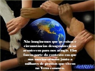 Não imaginemos que as coisas e
circunstâncias desagradáveis só
acontecem para nos atingir. Elas
fazem parte do contexto em que
nos movimentamos junto a
milhares de pessoas que vivem
na Terra conosco.

 