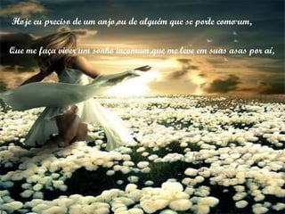 Hoje eu preciso de um anjo,ou de alguém que se porte como um, Que me faça viver um sonho incomum,que me leve em suas asas por aí, 