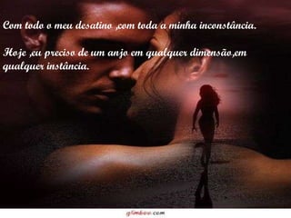Com todo o meu desatino ,com toda a minha inconstância. Hoje ,eu preciso de um anjo em qualquer dimensão,em qualquer instância. 