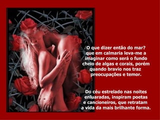 O que dizer então do mar? que em calmaria leva-me a imaginar como será o fundo cheio de algas e corais, porém quando bravio nos traz  preocupações e temor. Do céu estrelado nas noites enluaradas, inspiram poetas e cancioneiros, que retratam  a vida da mais brilhante forma. 