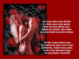 Do amor falar sem dúvida é o tema que mais gosto, falar de teus lábios com beijos de paixão, das mãos que acariciam tua pele sedosa De teu corpo esguio que se aninha ao meu, num roçar constante,  beijar teus seios,  ouvir o teu gemido longo, de um prazer incontido 